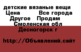 детские вязаные вещи › Цена ­ 500 - Все города Другое » Продам   . Смоленская обл.,Десногорск г.